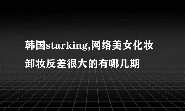 韩国starking,网络美女化妆卸妆反差很大的有哪几期