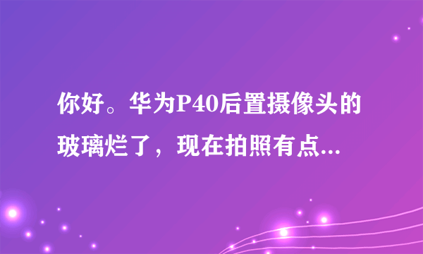 你好。华为P40后置摄像头的玻璃烂了，现在拍照有点模糊，二维码扫不了，这个去客服修一下要多少钱？