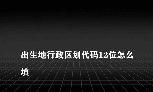 
出生地行政区划代码12位怎么填

