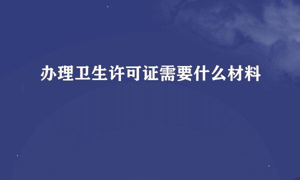 办理卫生许可证需要什么材料