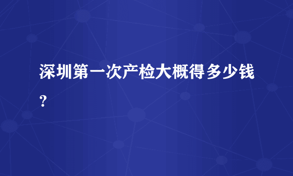 深圳第一次产检大概得多少钱?