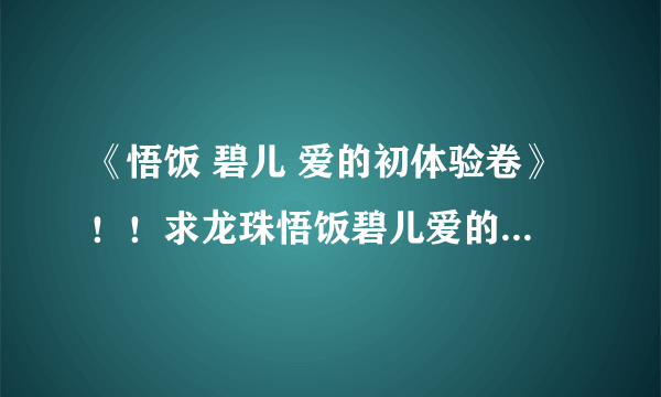 《悟饭 碧儿 爱的初体验卷》！！求龙珠悟饭碧儿爱的初体验之卷。要完整的27p版的！