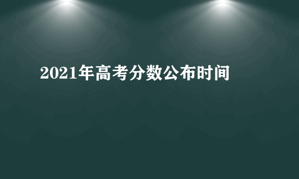 2021年高考分数公布时间