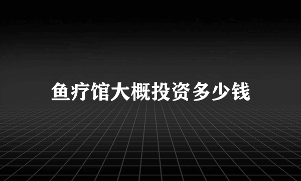 鱼疗馆大概投资多少钱