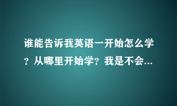 谁能告诉我英语一开始怎么学？从哪里开始学？我是不会的那种，会几个单词