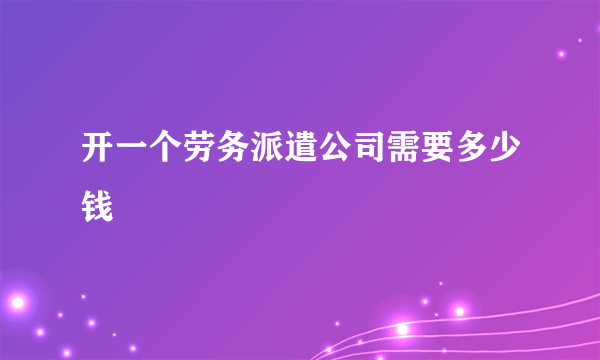 开一个劳务派遣公司需要多少钱