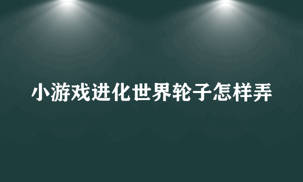小游戏进化世界轮子怎样弄