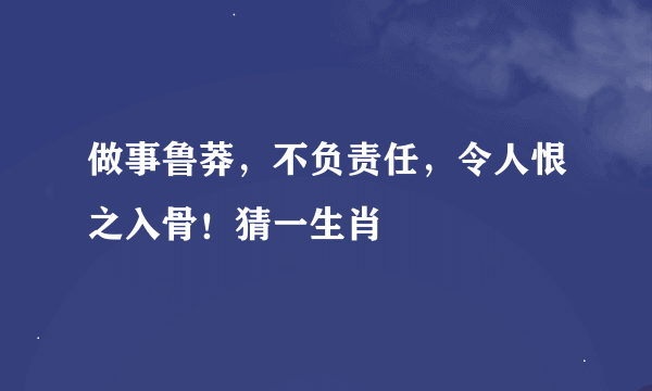 做事鲁莽，不负责任，令人恨之入骨！猜一生肖
