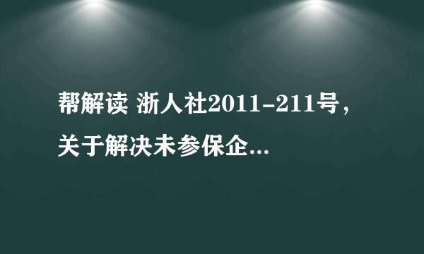 帮解读 浙人社2011-211号，关于解决未参保企业退休人员及其它相关人员基本养老保障遗留问题实 施意见