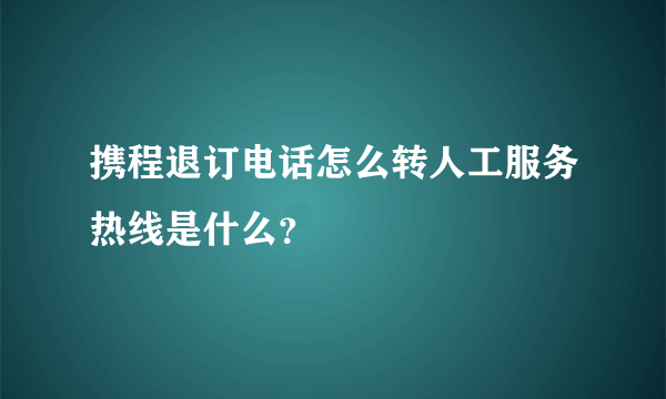 携程退订电话怎么转人工服务热线是什么？