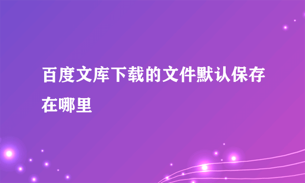 百度文库下载的文件默认保存在哪里