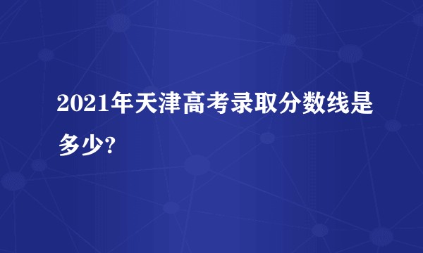 2021年天津高考录取分数线是多少?