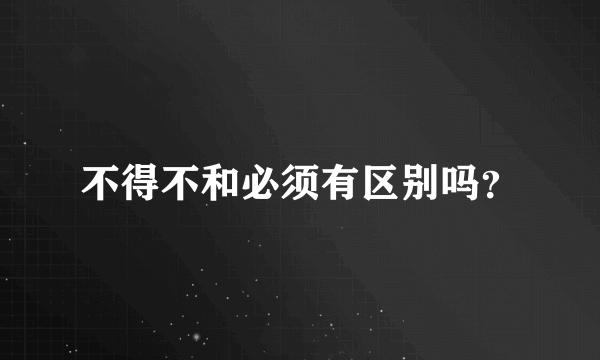 不得不和必须有区别吗？