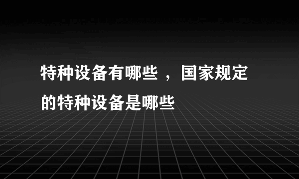 特种设备有哪些 ，国家规定的特种设备是哪些
