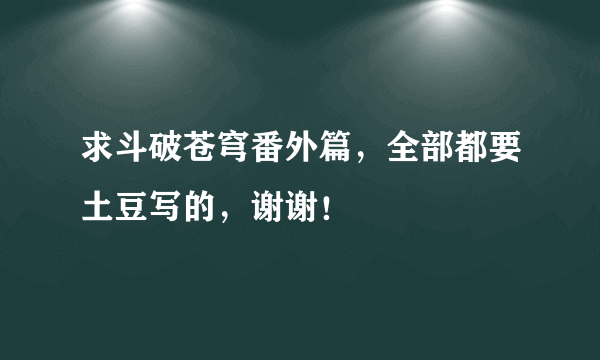 求斗破苍穹番外篇，全部都要土豆写的，谢谢！