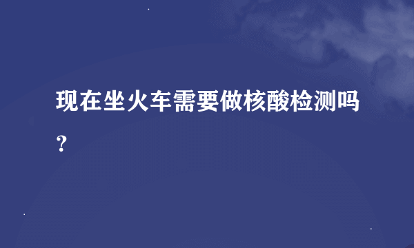现在坐火车需要做核酸检测吗？