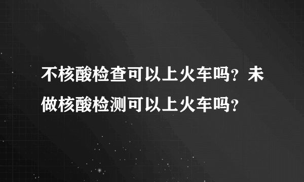 不核酸检查可以上火车吗？未做核酸检测可以上火车吗？