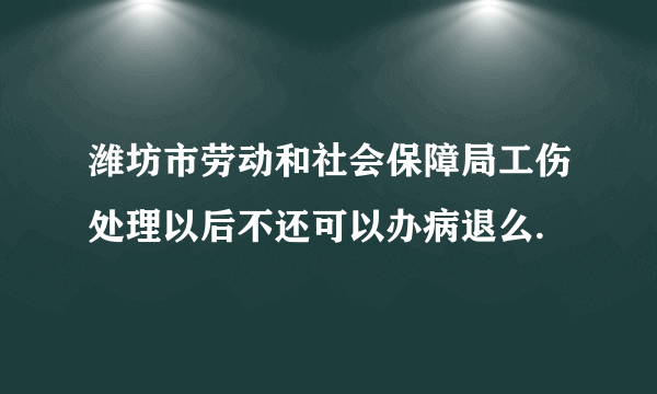 潍坊市劳动和社会保障局工伤处理以后不还可以办病退么.