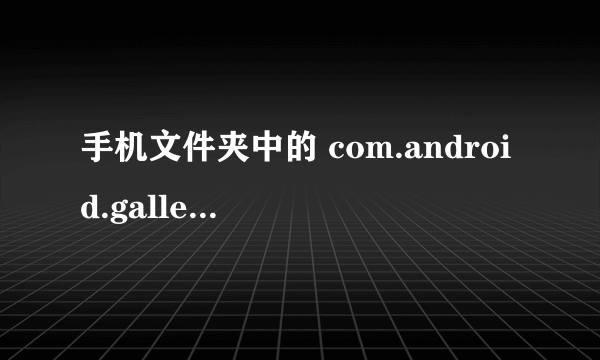 手机文件夹中的 com.android.gallery3d是干什么的？很占内存。