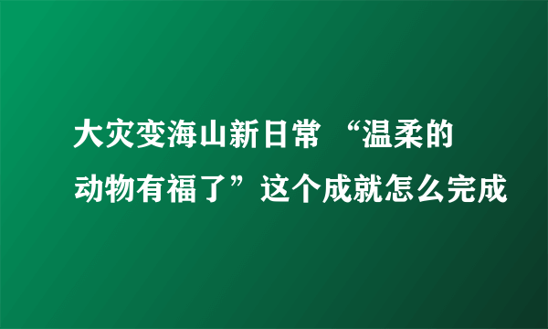 大灾变海山新日常 “温柔的动物有福了”这个成就怎么完成