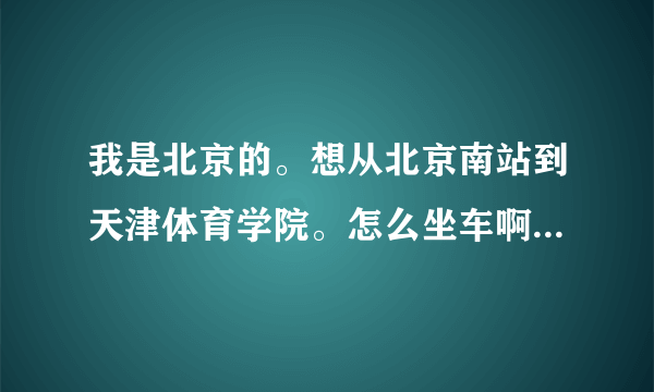 我是北京的。想从北京南站到天津体育学院。怎么坐车啊，越具体越好。谢谢了，我有急事。