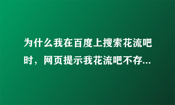 为什么我在百度上搜索花流吧时，网页提示我花流吧不存在？明明昨天还有的，在别人家的电脑上也能搜索到。
