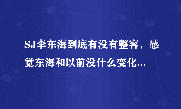 SJ李东海到底有没有整容，感觉东海和以前没什么变化啊，除了变成熟了点，来位海妖客观的回答我吧，我也...
