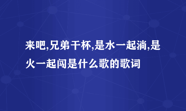 来吧,兄弟干杯,是水一起淌,是火一起闯是什么歌的歌词