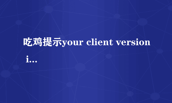 吃鸡提示your client version is.please exit the game and upte to3.6.4to join game 验证完整性没问题