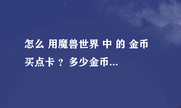 怎么 用魔兽世界 中 的 金币 买点卡 ？多少金币换一个小时 啊 ？在哪里可以换啊 ？？