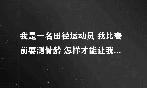 我是一名田径运动员 我比赛前要测骨龄 怎样才能让我的骨龄小一点啊？？ 急！！