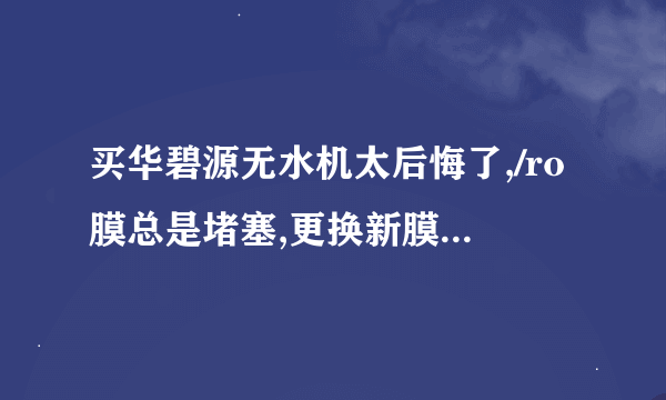 买华碧源无水机太后悔了,/ro膜总是堵塞,更换新膜又堵塞了,没有��