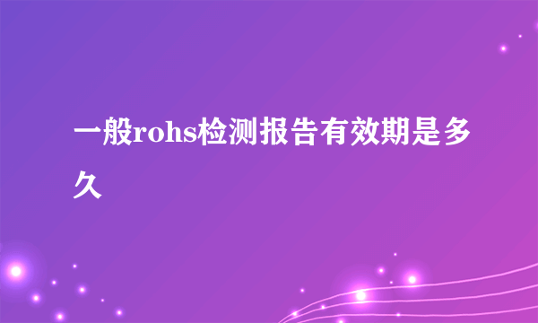 一般rohs检测报告有效期是多久
