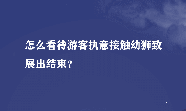 怎么看待游客执意接触幼狮致展出结束？
