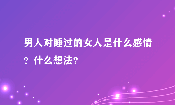 男人对睡过的女人是什么感情？什么想法？