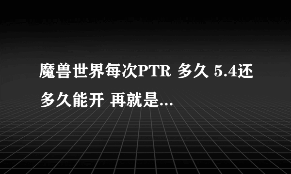 魔兽世界每次PTR 多久 5.4还多久能开 再就是 这次5.4的PTR 开了多久了 知道的人说下 谢谢