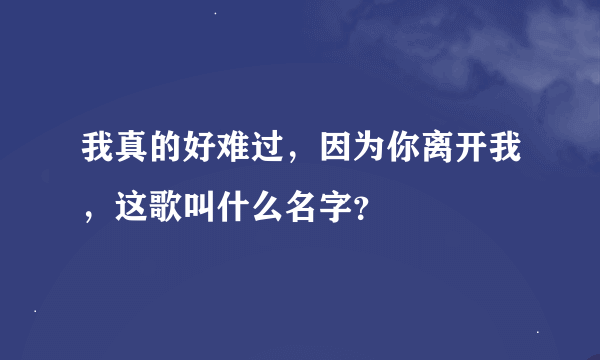 我真的好难过，因为你离开我，这歌叫什么名字？