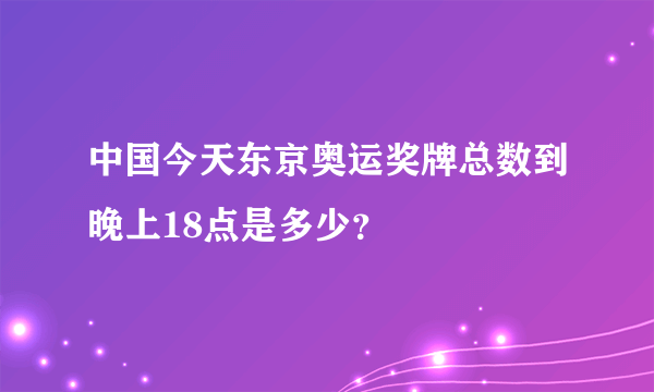 中国今天东京奥运奖牌总数到晚上18点是多少？
