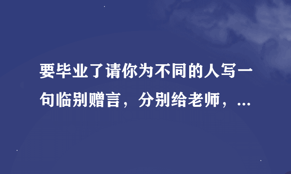 要毕业了请你为不同的人写一句临别赠言，分别给老师，同学，学校写。
