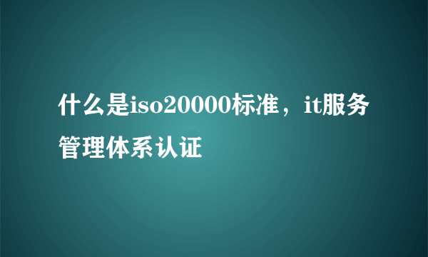 什么是iso20000标准，it服务管理体系认证