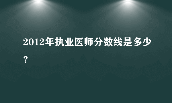 2012年执业医师分数线是多少？