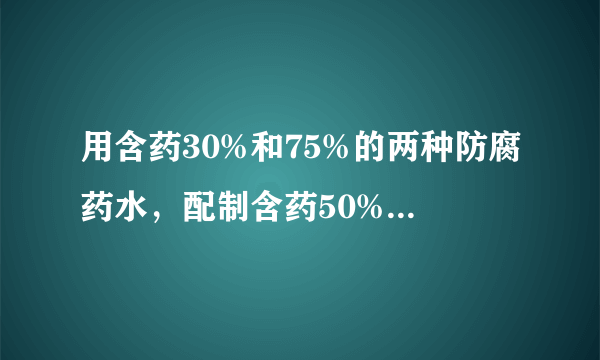 用含药30%和75%的两种防腐药水，配制含药50%的防腐药水18kg，两种药水各需多少千克。