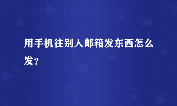 用手机往别人邮箱发东西怎么发？