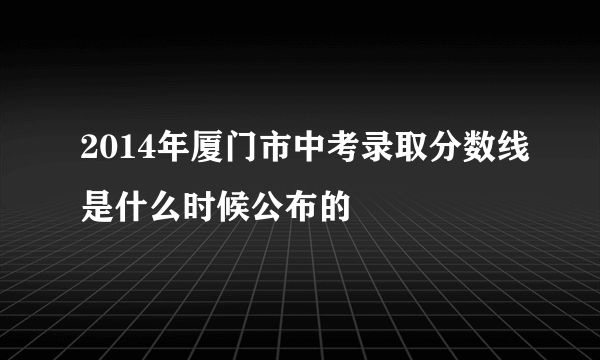 2014年厦门市中考录取分数线是什么时候公布的