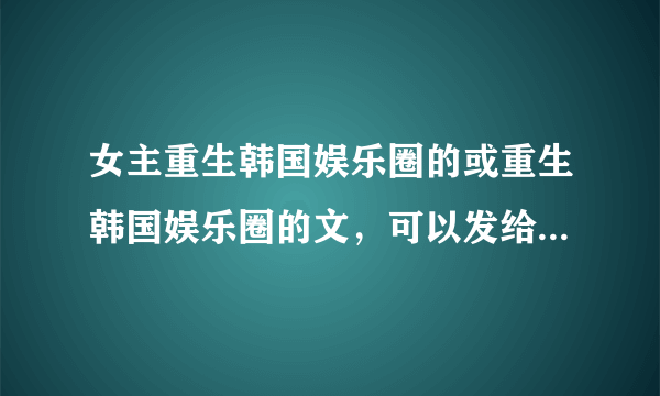 女主重生韩国娱乐圈的或重生韩国娱乐圈的文，可以发给我或留下名字。...