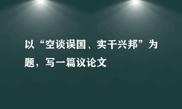 以“空谈误国、实干兴邦”为题，写一篇议论文