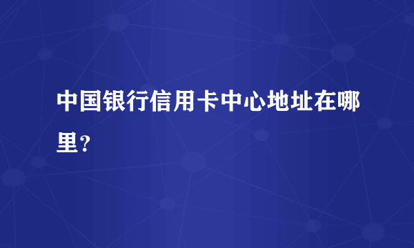 中国银行信用卡中心地址在哪里？
