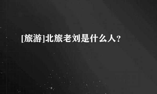 [旅游]北旅老刘是什么人？
