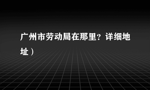 广州市劳动局在那里？详细地址）