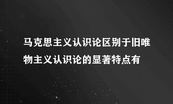 马克思主义认识论区别于旧唯物主义认识论的显著特点有